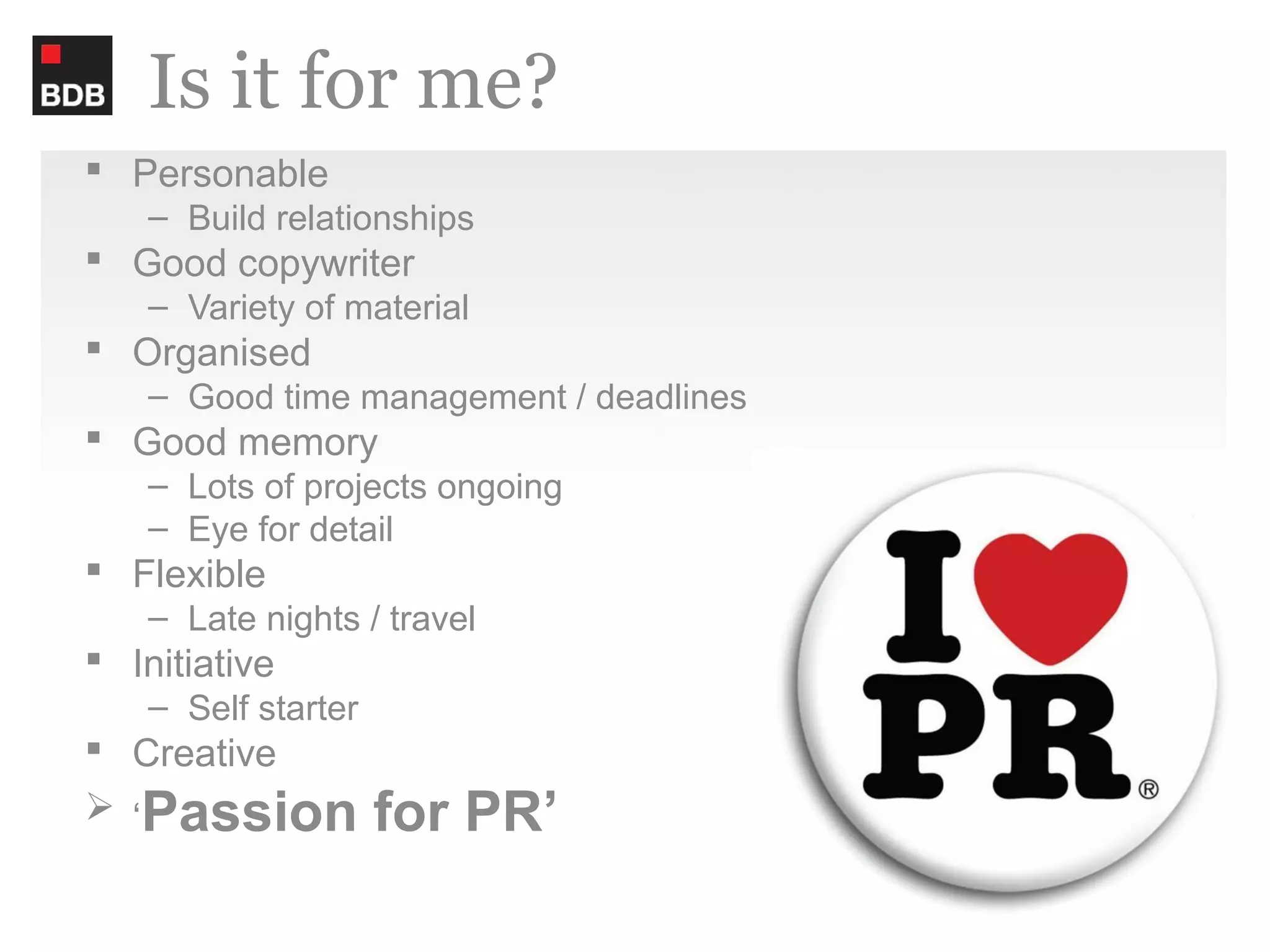 Is it for me?
 Personable
    – Build relationships
 Good copywriter
    – Variety of material
 Organised
    – Good time management / deadlines
 Good memory
    – Lots of projects ongoing
    – Eye for detail
 Flexible
    – Late nights / travel
 Initiative
    – Self starter
 Creative
 ‘Passion           for PR’
 