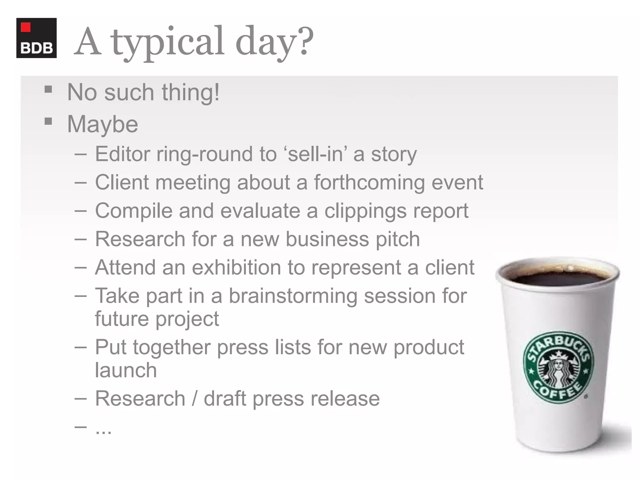 A typical day?
 No such thing!
 Maybe
  – Editor ring-round to ‘sell-in’ a story
  – Client meeting about a forthcoming event
  – Compile and evaluate a clippings report
  – Research for a new business pitch
  – Attend an exhibition to represent a client
  – Take part in a brainstorming session for
    future project
  – Put together press lists for new product
    launch
  – Research / draft press release
  – ...
 