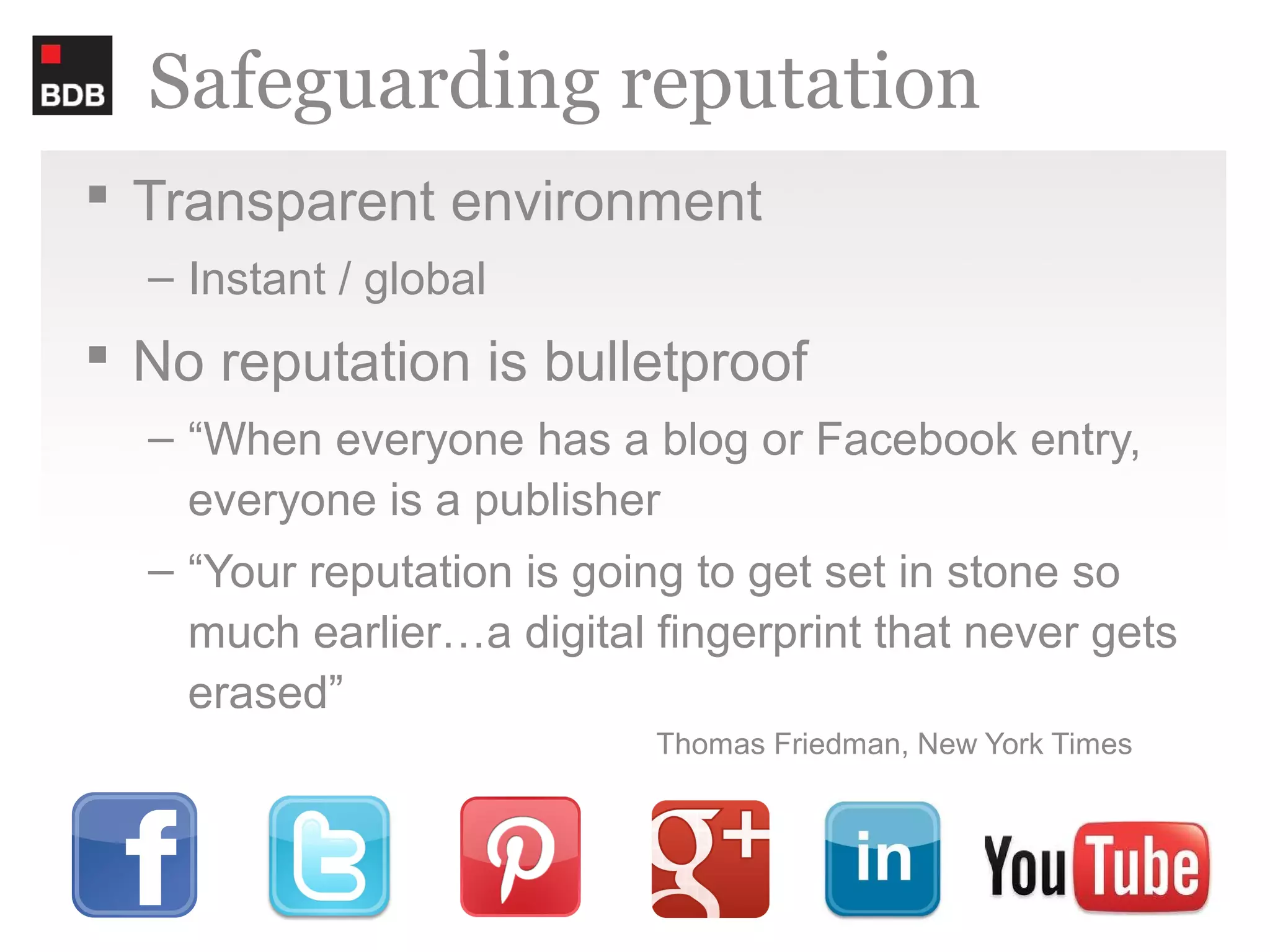 Safeguarding reputation
 Transparent environment
  – Instant / global
 No reputation is bulletproof
  – “When everyone has a blog or Facebook entry,
    everyone is a publisher
  – “Your reputation is going to get set in stone so
    much earlier…a digital fingerprint that never gets
    erased”
                           Thomas Friedman, New York Times
 