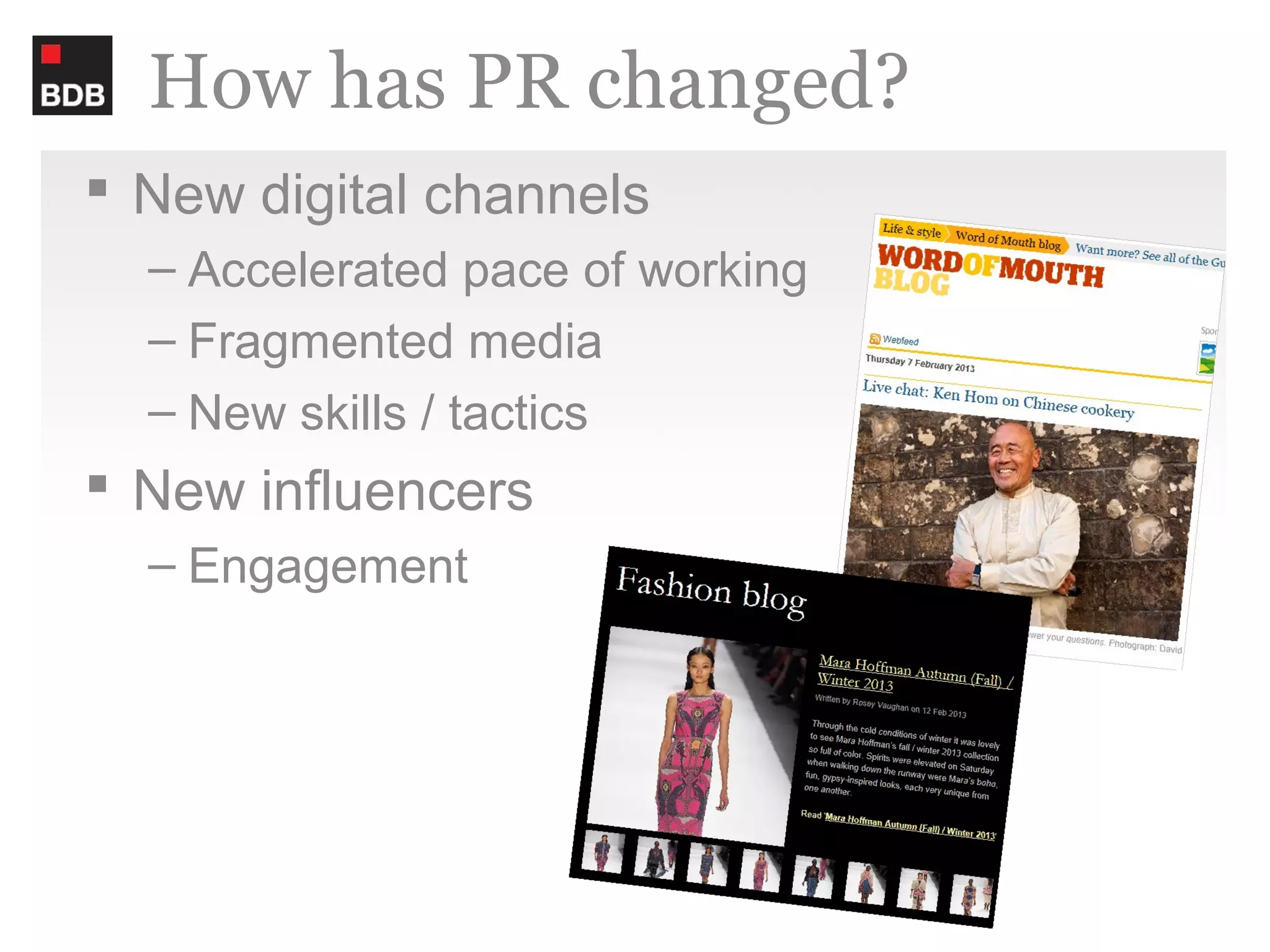 How has PR changed?
 New digital channels
  – Accelerated pace of working
  – Fragmented media
  – New skills / tactics
 New influencers
  – Engagement
 