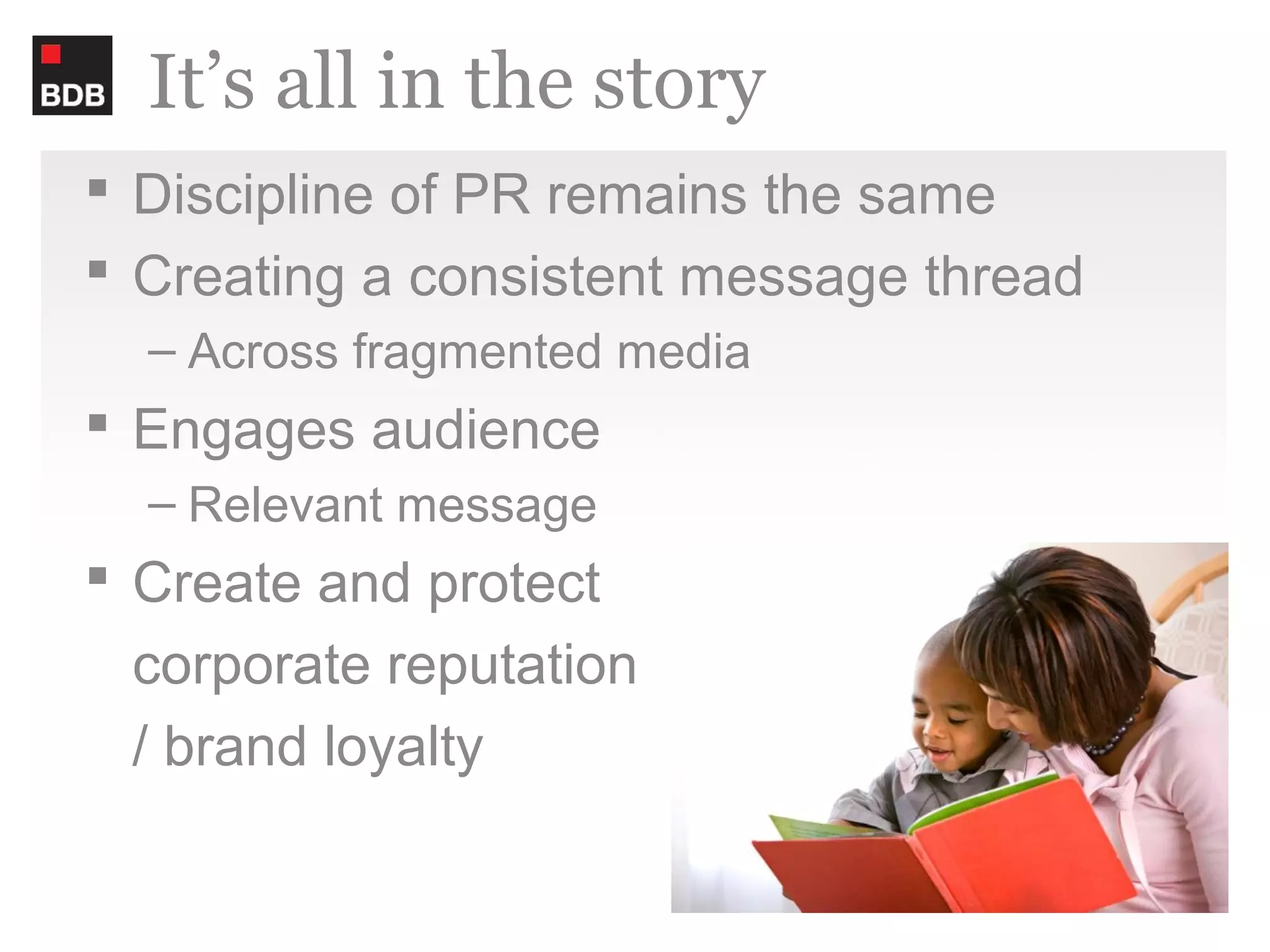 It’s all in the story
 Discipline of PR remains the same
 Creating a consistent message thread
  – Across fragmented media
 Engages audience
  – Relevant message
 Create and protect
  corporate reputation
  / brand loyalty
 