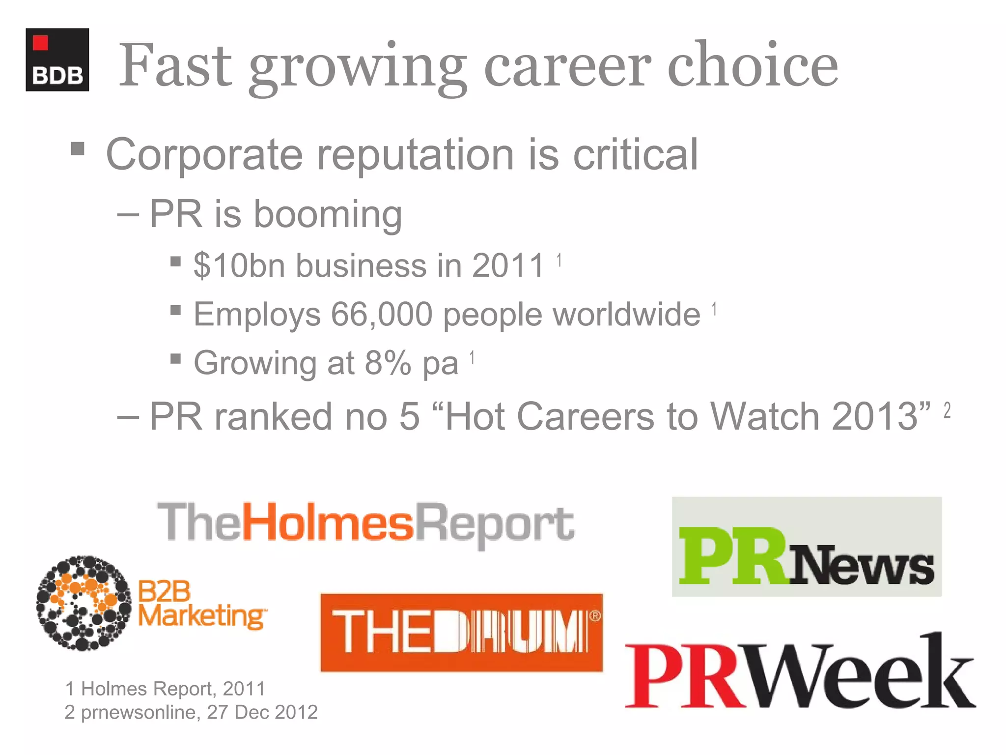 Fast growing career choice
 Corporate reputation is critical
     – PR is booming
           $10bn business in 2011 1
           Employs 66,000 people worldwide 1
           Growing at 8% pa 1
     – PR ranked no 5 “Hot Careers to Watch 2013”   2




1 Holmes Report, 2011
2 prnewsonline, 27 Dec 2012
 