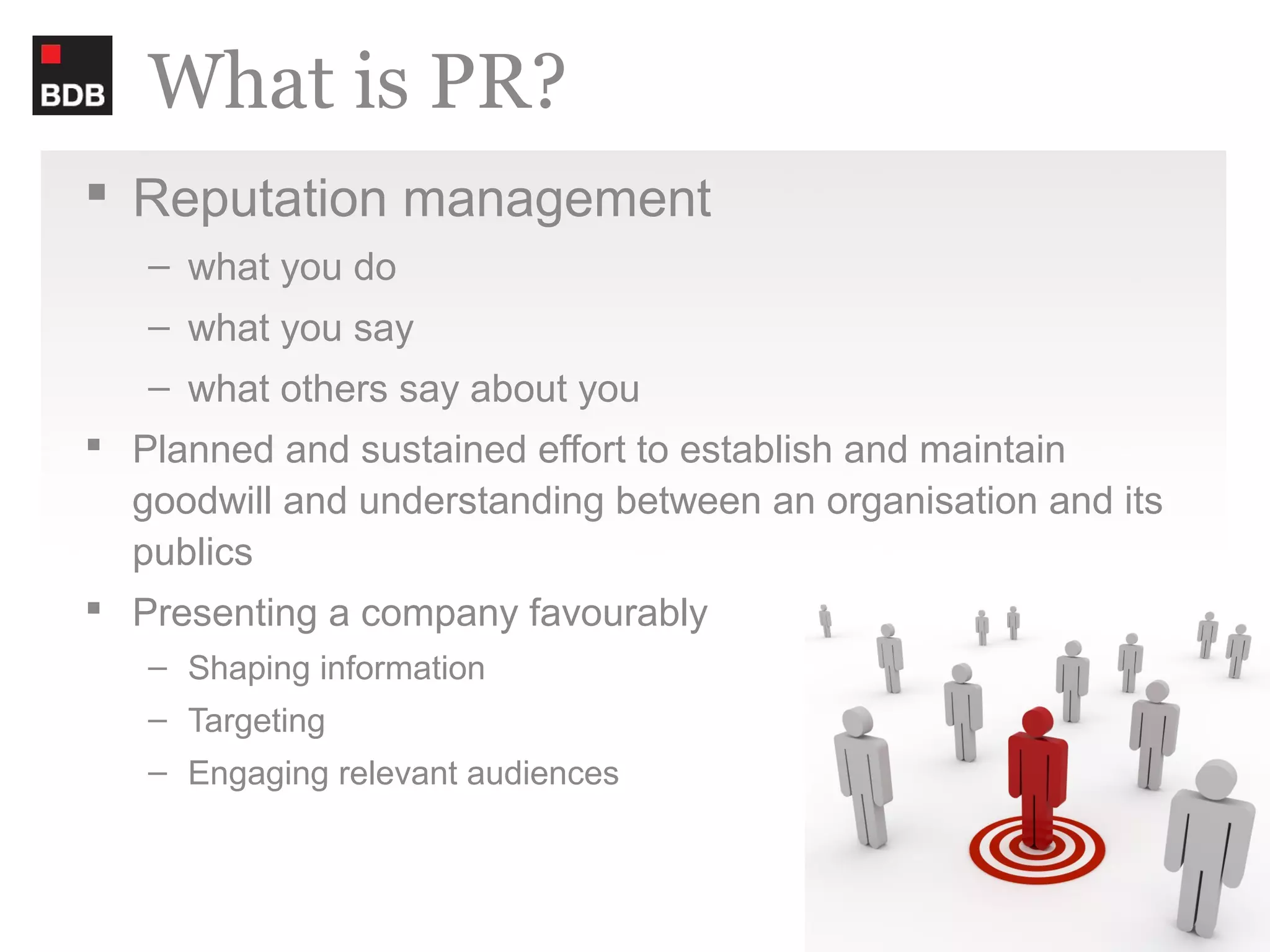 What is PR?
 Reputation management
   – what you do
   – what you say
   – what others say about you
 Planned and sustained effort to establish and maintain
  goodwill and understanding between an organisation and its
  publics
 Presenting a company favourably
   – Shaping information
   – Targeting
   – Engaging relevant audiences
 