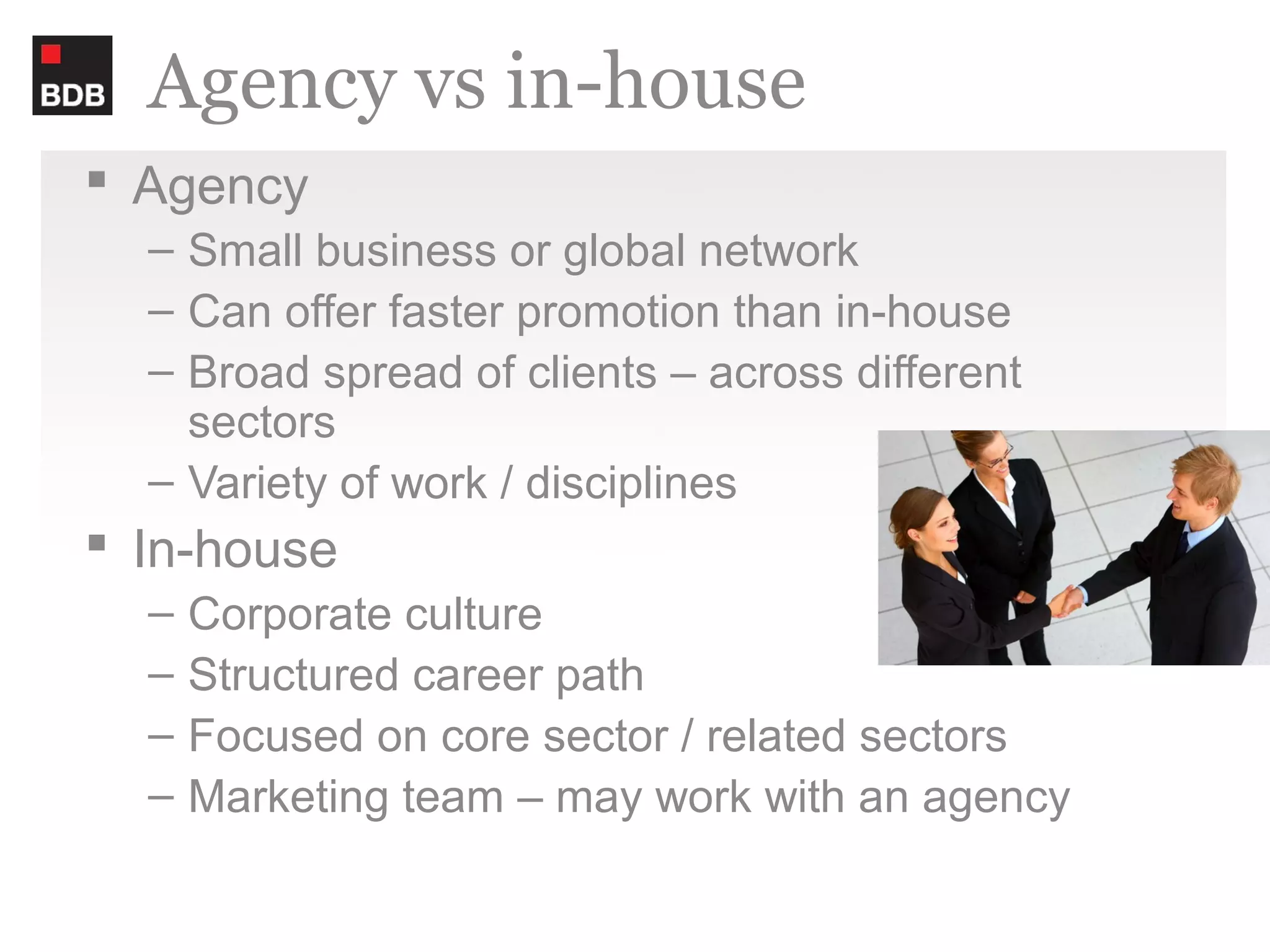 Agency vs in-house
 Agency
  – Small business or global network
  – Can offer faster promotion than in-house
  – Broad spread of clients – across different
    sectors
  – Variety of work / disciplines
 In-house
  –   Corporate culture
  –   Structured career path
  –   Focused on core sector / related sectors
  –   Marketing team – may work with an agency
 