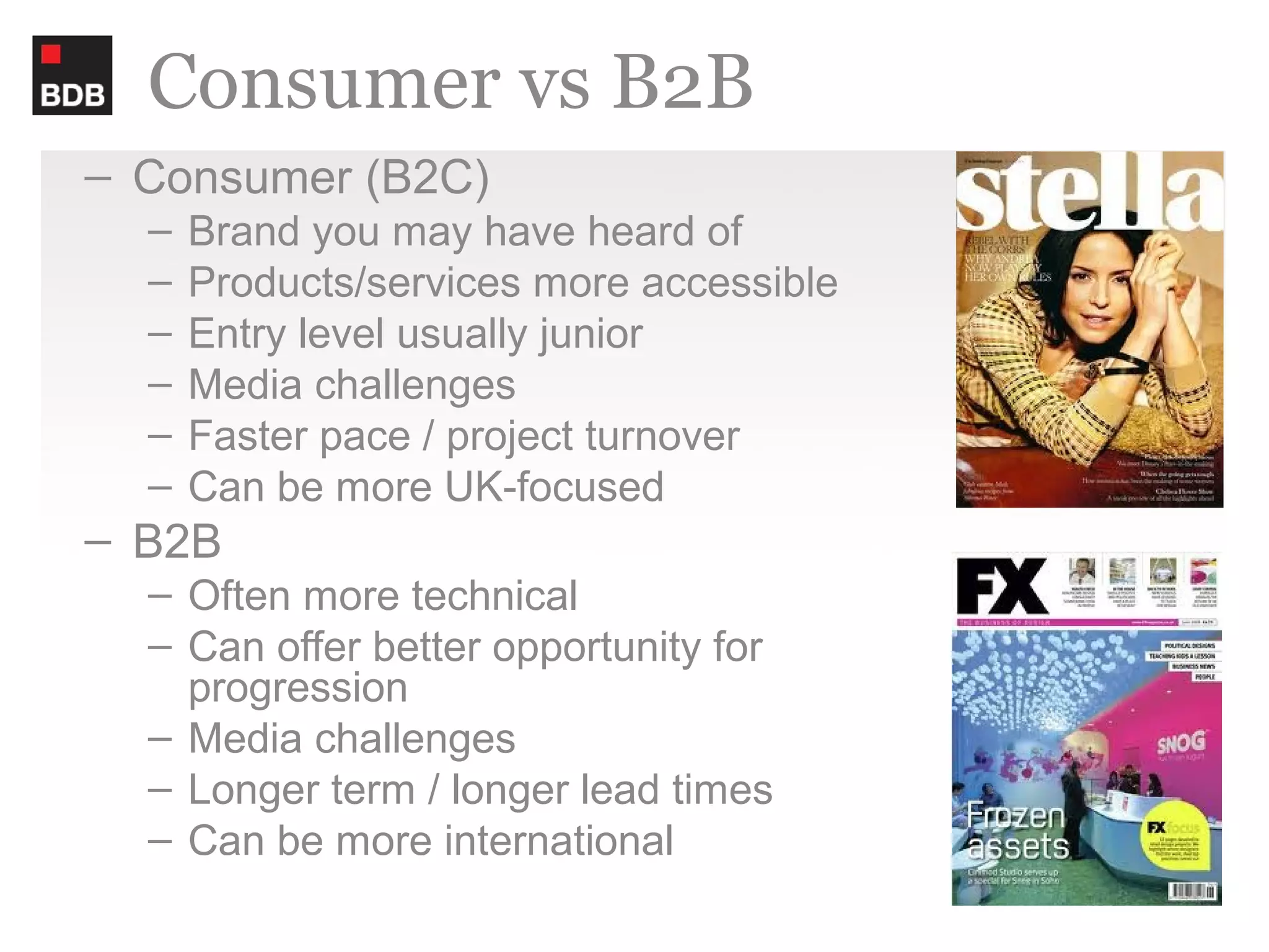 Consumer vs B2B
– Consumer (B2C)
  –   Brand you may have heard of
  –   Products/services more accessible
  –   Entry level usually junior
  –   Media challenges
  –   Faster pace / project turnover
  –   Can be more UK-focused
– B2B
  – Often more technical
  – Can offer better opportunity for
    progression
  – Media challenges
  – Longer term / longer lead times
  – Can be more international
 