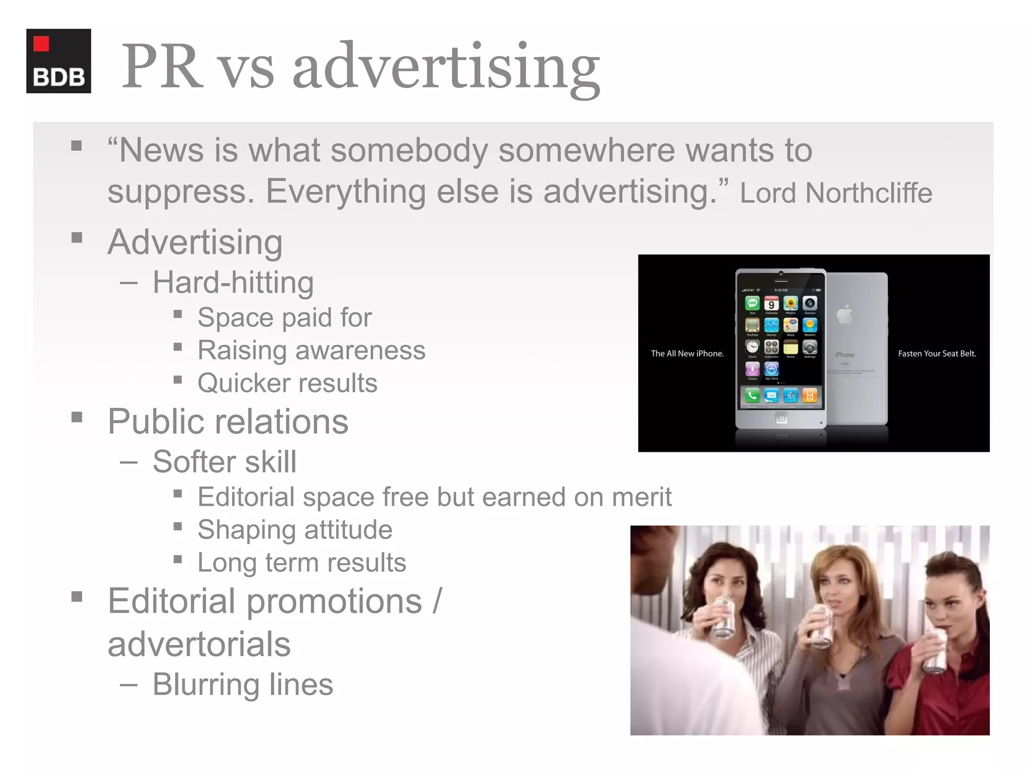 PR vs advertising
 “News is what somebody somewhere wants to
  suppress. Everything else is advertising.” Lord Northcliffe
 Advertising
   – Hard-hitting
        Space paid for
        Raising awareness
        Quicker results
 Public relations
   – Softer skill
        Editorial space free but earned on merit
        Shaping attitude
        Long term results
 Editorial promotions /
  advertorials
   – Blurring lines
 