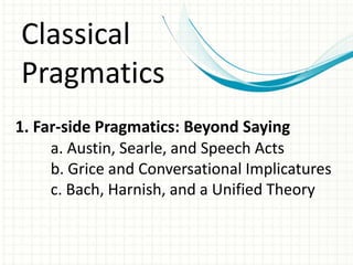 Classical Pragmatics1. Far-side Pragmatics: Beyond Sayinga. Austin, Searle, and Speech Acts	b. Grice and Conversational Implicatures	c. Bach, Harnish, and a Unified Theory