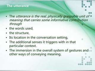 The utterance 
• The utterance is the real, physically graspable unit of 
meaning that carries some informative contribution 
through 
• the words used, 
• the structure, 
• Its location in the conversation setting, 
• The additional senses it triggers with in that 
particular context. 
• The immersion in the overall system of gestures and 
other ways of conveying meaning. 
 