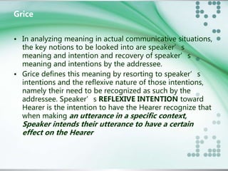 Grice 
• In analyzing meaning in actual communicative situations, 
the key notions to be looked into are speaker’s 
meaning and intention and recovery of speaker’s 
meaning and intentions by the addressee. 
• Grice defines this meaning by resorting to speaker’s 
intentions and the reflexive nature of those intentions, 
namely their need to be recognized as such by the 
addressee. Speaker’s REFLEXIVE INTENTION toward 
Hearer is the intention to have the Hearer recognize that 
when making an utterance in a specific context, 
Speaker intends their utterance to have a certain 
effect on the Hearer 
 