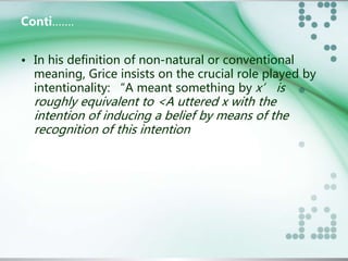 Conti……. 
• In his definition of non-natural or conventional 
meaning, Grice insists on the crucial role played by 
intentionality: “A meant something by x’ is 
roughly equivalent to <A uttered x with the 
intention of inducing a belief by means of the 
recognition of this intention 
 