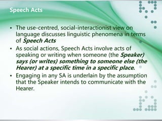 Speech Acts 
• The use-centred, social-interactionist view on 
language discusses linguistic phenomena in terms 
of Speech Acts 
• As social actions, Speech Acts involve acts of 
speaking or writing when someone (the Speaker) 
says (or writes) something to someone else (the 
Hearer) at a specific time in a specific place. 
• Engaging in any SA is underlain by the assumption 
that the Speaker intends to communicate with the 
Hearer. 
 