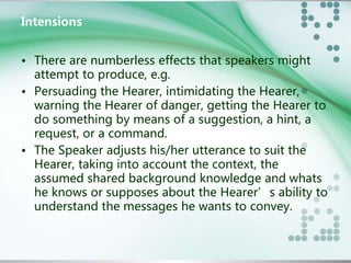 Intensions 
• There are numberless effects that speakers might 
attempt to produce, e.g. 
• Persuading the Hearer, intimidating the Hearer, 
warning the Hearer of danger, getting the Hearer to 
do something by means of a suggestion, a hint, a 
request, or a command. 
• The Speaker adjusts his/her utterance to suit the 
Hearer, taking into account the context, the 
assumed shared background knowledge and whats 
he knows or supposes about the Hearer’s ability to 
understand the messages he wants to convey. 
 