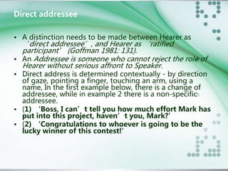 Direct addressee 
• A distinction needs to be made between Hearer as 
‘direct addressee’, and Hearer as ‘ratified 
participant’ (Goffman 1981: 131). 
• An Addressee is someone who cannot reject the role of 
Hearer without serious affront to Speaker. 
• Direct address is determined contextually - by direction 
of gaze, pointing a finger, touching an arm, using a 
name, In the first example below, there is a change of 
addressee, while in example 2 there is a non-specific 
addressee. 
• (1) ‘Boss, I can’t tell you how much effort Mark has 
put into this project, haven’t you, Mark?’ 
• (2) ‘Congratulations to whoever is going to be the 
lucky winner of this contest!’ 
 