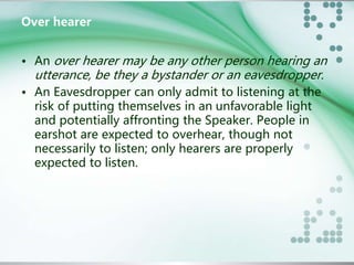 Over hearer 
• An over hearer may be any other person hearing an 
utterance, be they a bystander or an eavesdropper. 
• An Eavesdropper can only admit to listening at the 
risk of putting themselves in an unfavorable light 
and potentially affronting the Speaker. People in 
earshot are expected to overhear, though not 
necessarily to listen; only hearers are properly 
expected to listen. 
 