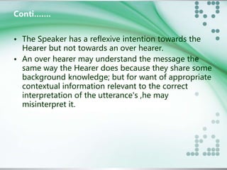 Conti……. 
• The Speaker has a reflexive intention towards the 
Hearer but not towards an over hearer. 
• An over hearer may understand the message the 
same way the Hearer does because they share some 
background knowledge; but for want of appropriate 
contextual information relevant to the correct 
interpretation of the utterance's ,he may 
misinterpret it. 
 