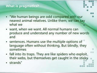 What is pragmatics? 
• "We human beings are odd compared with our 
nearest animal relatives. Unlike them, we can say 
what we 
• want, when we want. All normal humans can 
produce and understand any number of new words 
and 
• sentences. Humans use the multiple options of 
language often without thinking. But blindly, they 
sometimes 
• fall into its traps. They are like spiders who exploit 
their webs, but themselves get caught in the sticky 
• strands" 
 