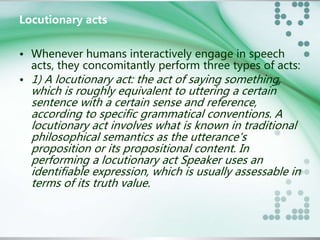 Locutionary acts 
• Whenever humans interactively engage in speech 
acts, they concomitantly perform three types of acts: 
• 1) A locutionary act: the act of saying something, 
which is roughly equivalent to uttering a certain 
sentence with a certain sense and reference, 
according to specific grammatical conventions. A 
locutionary act involves what is known in traditional 
philosophical semantics as the utterance's 
proposition or its propositional content. In 
performing a locutionary act Speaker uses an 
identifiable expression, which is usually assessable in 
terms of its truth value. 
 