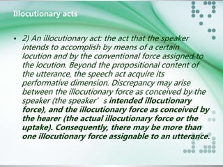 Illocutionary acts 
• 2) An illocutionary act: the act that the speaker 
intends to accomplish by means of a certain 
locution and by the conventional force assigned to 
the locution. Beyond the propositional content of 
the utterance, the speech act acquire its 
performative dimension. Discrepancy may arise 
between the illocutionary force as conceived by the 
speaker (the speaker’s intended illocutionary 
force), and the illocutionary force as conceived by 
the hearer (the actual illocutionary force or the 
uptake). Consequently, there may be more than 
one illocutionary force assignable to an utterance. 
 