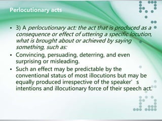 Perlocutionary acts 
• 3) A perlocutionary act: the act that is produced as a 
consequence or effect of uttering a specific locution, 
what is brought about or achieved by saying 
something, such as: 
• Convincing, persuading, deterring, and even 
surprising or misleading. 
• Such an effect may be predictable by the 
conventional status of most illocutions but may be 
equally produced irrespective of the speaker’s 
intentions and illocutionary force of their speech act. 
 