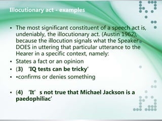Illocutionary act - examples 
• The most significant constituent of a speech act is, 
undeniably, the illocutionary act. (Austin 1962), 
because the illocution signals what the Speaker 
DOES in uttering that particular utterance to the 
Hearer in a specific context, namely: 
• States a fact or an opinion 
• (3) ‘IQ tests can be tricky’ 
• •confirms or denies something 
• (4) ‘It’s not true that Michael Jackson is a 
paedophiliac’ 
 