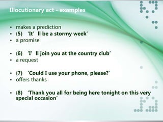 Illocutionary act - examples 
• makes a prediction 
• (5) ‘It’ll be a stormy week’ 
• a promise 
• (6) ‘I’ll join you at the country club’ 
• a request 
• (7) ‘Could I use your phone, please?’ 
• offers thanks 
• (8) ‘Thank you all for being here tonight on this very 
special occasion’ 
 