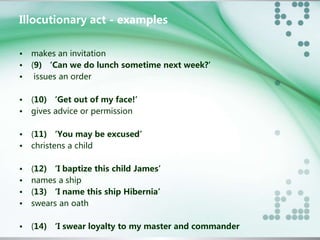Illocutionary act - examples 
• makes an invitation 
• (9) ‘Can we do lunch sometime next week?’ 
• issues an order 
• (10) ‘Get out of my face!’ 
• gives advice or permission 
• (11) ‘You may be excused’ 
• christens a child 
• (12) ‘I baptize this child James’ 
• names a ship 
• (13) ‘I name this ship Hibernia’ 
• swears an oath 
• (14) ‘I swear loyalty to my master and commander 
 