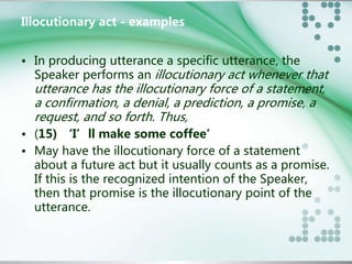 Illocutionary act - examples 
• In producing utterance a specific utterance, the 
Speaker performs an illocutionary act whenever that 
utterance has the illocutionary force of a statement, 
a confirmation, a denial, a prediction, a promise, a 
request, and so forth. Thus, 
• (15) ‘I’ll make some coffee’ 
• May have the illocutionary force of a statement 
about a future act but it usually counts as a promise. 
If this is the recognized intention of the Speaker, 
then that promise is the illocutionary point of the 
utterance. 
 