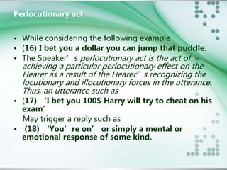 Perlocutionary act 
• While considering the following example 
• (16) I bet you a dollar you can jump that puddle. 
• The Speaker’s perlocutionary act is the act of 
achieving a particular perlocutionary effect on the 
Hearer as a result of the Hearer’s recognizing the 
locutionary and illocutionary forces in the utterance. 
Thus, an utterance such as 
• (17) ‘I bet you 100$ Harry will try to cheat on his 
exam’ 
May trigger a reply such as 
• (18) ‘You’re on’ or simply a mental or 
emotional response of some kind. 
 