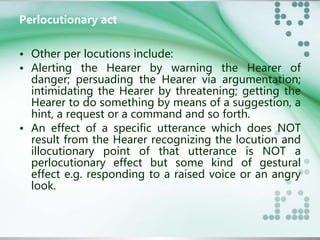 Perlocutionary act 
• Other per locutions include: 
• Alerting the Hearer by warning the Hearer of 
danger; persuading the Hearer via argumentation; 
intimidating the Hearer by threatening; getting the 
Hearer to do something by means of a suggestion, a 
hint, a request or a command and so forth. 
• An effect of a specific utterance which does NOT 
result from the Hearer recognizing the locution and 
illocutionary point of that utterance is NOT a 
perlocutionary effect but some kind of gestural 
effect e.g. responding to a raised voice or an angry 
look. 
 
