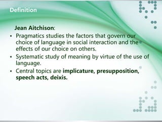 Definition 
Jean Aitchison: 
• Pragmatics studies the factors that govern our 
choice of language in social interaction and the 
effects of our choice on others. 
• Systematic study of meaning by virtue of the use of 
language. 
• Central topics are implicature, presupposition, 
speech acts, deixis. 
 