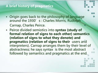 A brief history of pragmatics 
• Origin goes back to the philosophy of language 
around the 1930’s : Charles Morris, Rudolph 
Carnap, Charles Peirce. 
• Peirce divided semiotics into syntax (study of 
formal relation of signs to each other) semantics 
(relation of signs to what they denote) and 
pragmatics (relation of signs to their users and 
interpreters). Carnap arranges them by their level of 
abstractness; he says syntax is the most abstract 
followed by semantics and pragmatics at the end. 
 