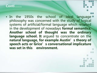 Conti……. 
• In the 1950s the school of ideal language 
philosophy was concerned with the study of logical 
systems of artificial/formal language which resulted 
in the development of nowadays formal semantics. 
Another school of thought was the ordinary 
language school. It argued to concentrate on the 
natural language, for example Austin’s theory of 
speech acts or Grice’s conversational implicature 
was set in this environment. 
 
