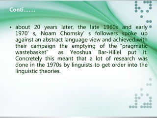Conti……. 
• about 20 years later, the late 1960s and early 
1970’s, Noam Chomsky’s followers spoke up 
against an abstract language view and achieved with 
their campaign the emptying of the“pragmatic 
wastebasket” as Yeoshua Bar-Hillel put it. 
Concretely this meant that a lot of research was 
done in the 1970s by linguists to get order into the 
linguistic theories. 
 
