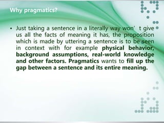 Why pragmatics? 
• Just taking a sentence in a literally way won’t give 
us all the facts of meaning it has, the proposition 
which is made by uttering a sentence is to be seen 
in context with for example physical behavior, 
background assumptions, real-world knowledge 
and other factors. Pragmatics wants to fill up the 
gap between a sentence and its entire meaning. 
 