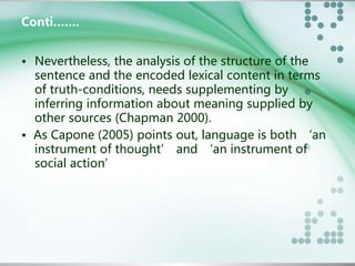 Conti……. 
• Nevertheless, the analysis of the structure of the 
sentence and the encoded lexical content in terms 
of truth-conditions, needs supplementing by 
inferring information about meaning supplied by 
other sources (Chapman 2000). 
• As Capone (2005) points out, language is both ‘an 
instrument of thought’ and ‘an instrument of 
social action’ 
 