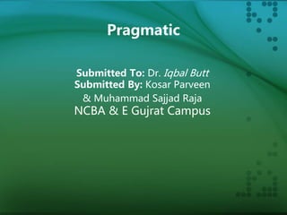 Pragmatic 
Submitted To: Dr. Iqbal Butt 
Submitted By: Kosar Parveen 
& Muhammad Sajjad Raja 
NCBA & E Gujrat Campus 
 