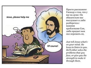 Just tell Jesus what’s
on your mind. He
loves to listen to you.
He’ll either solve the
problems that you
face, or give you the
strength to make it
through them.
Jesus, please help me
Of course!
Просто расскажите
Господу о том, что у
вас на душе. Он
обязательно вас
выслушает и либо
разберется с
вашими
проблемами Сам,
либо придаст вам
сил пережить их.
 