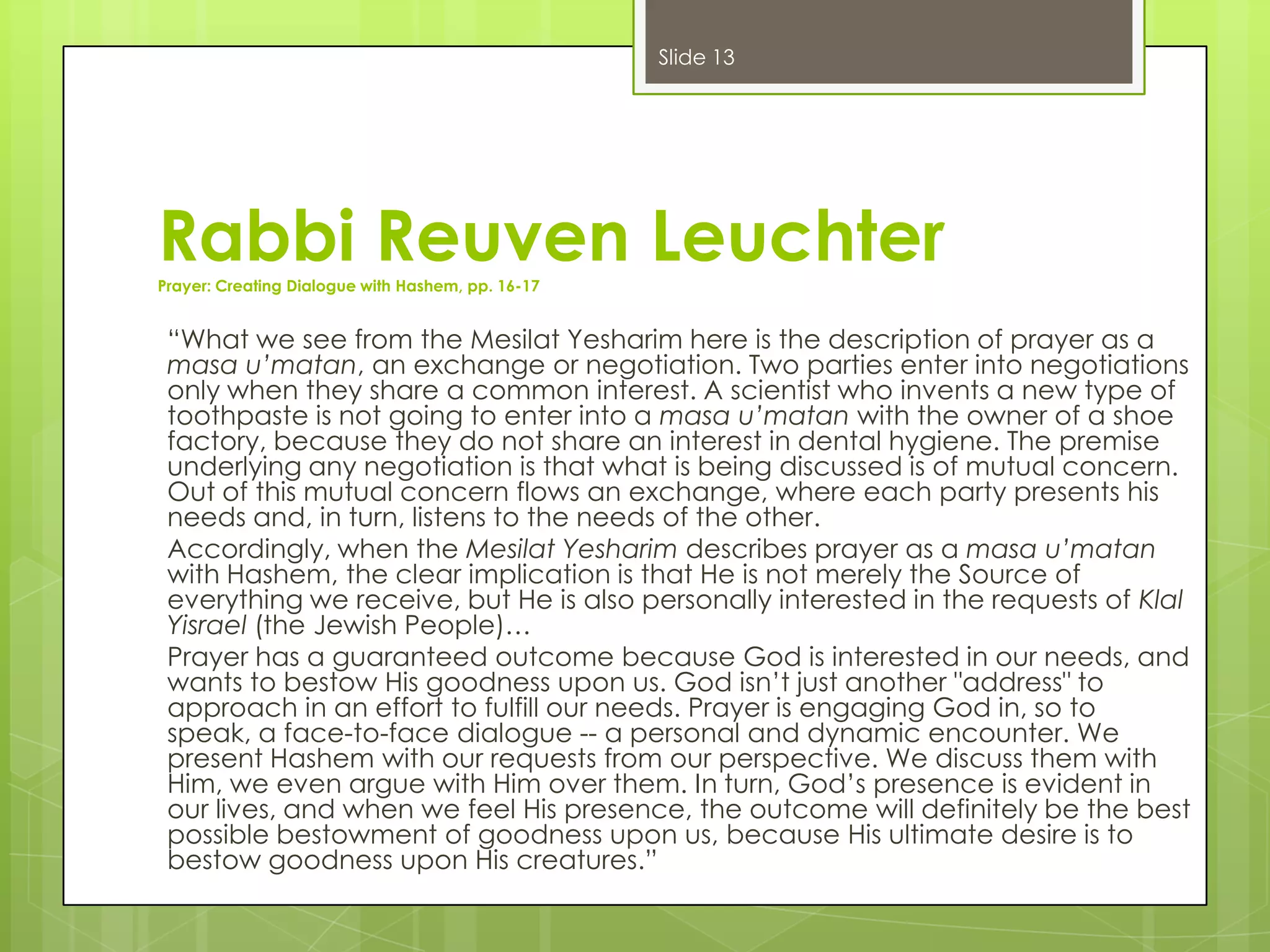 Slide 13

Rabbi Reuven Leuchter
Prayer: Creating Dialogue with Hashem, pp. 16-17

“What we see from the Mesilat Yesharim here is the description of prayer as a
masa u’matan, an exchange or negotiation. Two parties enter into negotiations
only when they share a common interest. A scientist who invents a new type of
toothpaste is not going to enter into a masa u’matan with the owner of a shoe
factory, because they do not share an interest in dental hygiene. The premise
underlying any negotiation is that what is being discussed is of mutual concern.
Out of this mutual concern flows an exchange, where each party presents his
needs and, in turn, listens to the needs of the other.
Accordingly, when the Mesilat Yesharim describes prayer as a masa u’matan
with Hashem, the clear implication is that He is not merely the Source of
everything we receive, but He is also personally interested in the requests of Klal
Yisrael (the Jewish People)…
Prayer has a guaranteed outcome because God is interested in our needs, and
wants to bestow His goodness upon us. God isn’t just another "address" to
approach in an effort to fulfill our needs. Prayer is engaging God in, so to
speak, a face-to-face dialogue -- a personal and dynamic encounter. We
present Hashem with our requests from our perspective. We discuss them with
Him, we even argue with Him over them. In turn, God’s presence is evident in
our lives, and when we feel His presence, the outcome will definitely be the best
possible bestowment of goodness upon us, because His ultimate desire is to
bestow goodness upon His creatures.”

 