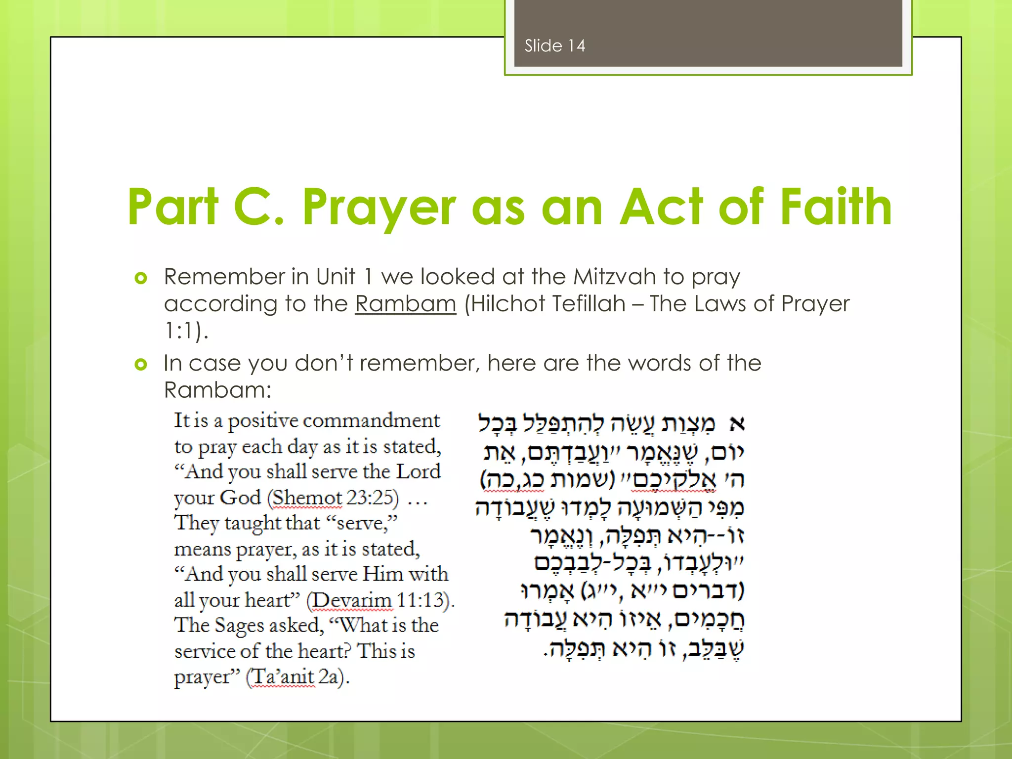 Slide 14

Part C. Prayer as an Act of Faith




Remember in Unit 1 we looked at the Mitzvah to pray
according to the Rambam (Hilchot Tefillah – The Laws of Prayer
1:1).
In case you don’t remember, here are the words of the
Rambam:

 