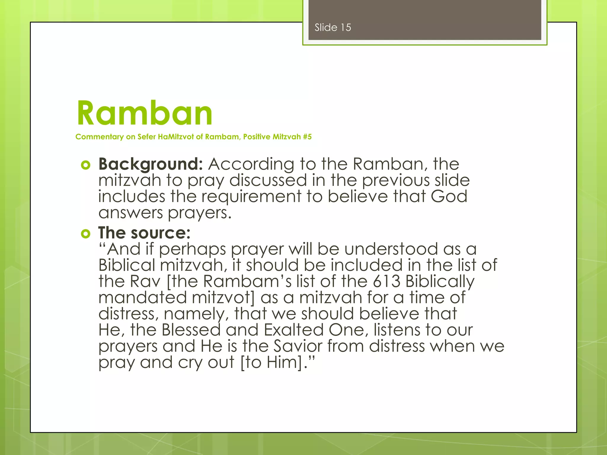 Slide 15

Ramban
Commentary on Sefer HaMitzvot of Rambam, Positive Mitzvah #5





Background: According to the Ramban, the
mitzvah to pray discussed in the previous slide
includes the requirement to believe that God
answers prayers.
The source:
“And if perhaps prayer will be understood as a
Biblical mitzvah, it should be included in the list of
the Rav [the Rambam’s list of the 613 Biblically
mandated mitzvot] as a mitzvah for a time of
distress, namely, that we should believe that
He, the Blessed and Exalted One, listens to our
prayers and He is the Savior from distress when we
pray and cry out [to Him].”

 