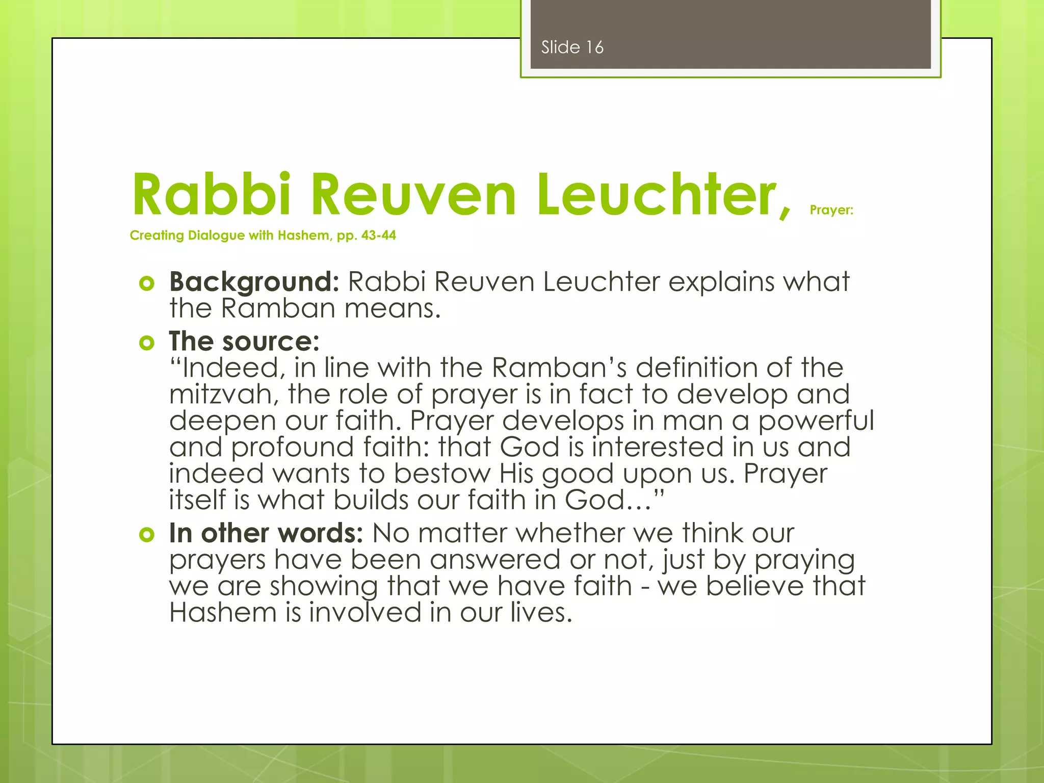 Slide 16

Rabbi Reuven Leuchter,

Prayer:

Creating Dialogue with Hashem, pp. 43-44






Background: Rabbi Reuven Leuchter explains what
the Ramban means.
The source:
“Indeed, in line with the Ramban’s definition of the
mitzvah, the role of prayer is in fact to develop and
deepen our faith. Prayer develops in man a powerful
and profound faith: that God is interested in us and
indeed wants to bestow His good upon us. Prayer
itself is what builds our faith in God…”
In other words: No matter whether we think our
prayers have been answered or not, just by praying
we are showing that we have faith - we believe that
Hashem is involved in our lives.

 