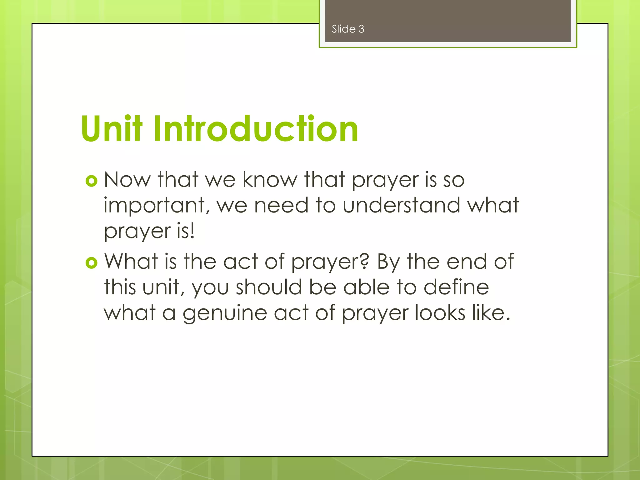 Slide 3

Unit Introduction
 Now

that we know that prayer is so
important, we need to understand what
prayer is!
 What is the act of prayer? By the end of
this unit, you should be able to define
what a genuine act of prayer looks like.

 