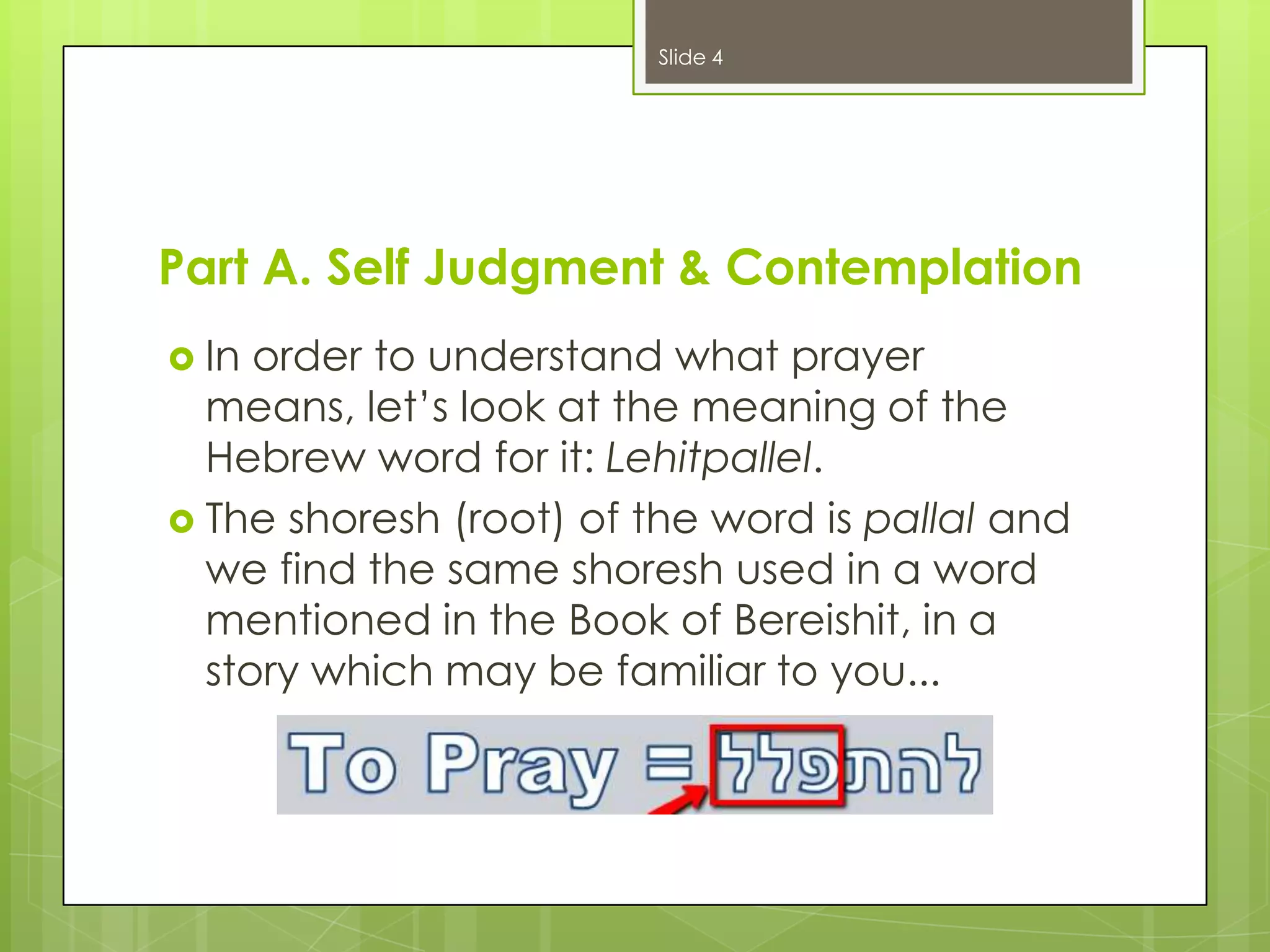 Slide 4

Part A. Self Judgment & Contemplation
 In

order to understand what prayer
means, let’s look at the meaning of the
Hebrew word for it: Lehitpallel.
 The shoresh (root) of the word is pallal and
we find the same shoresh used in a word
mentioned in the Book of Bereishit, in a
story which may be familiar to you...

 