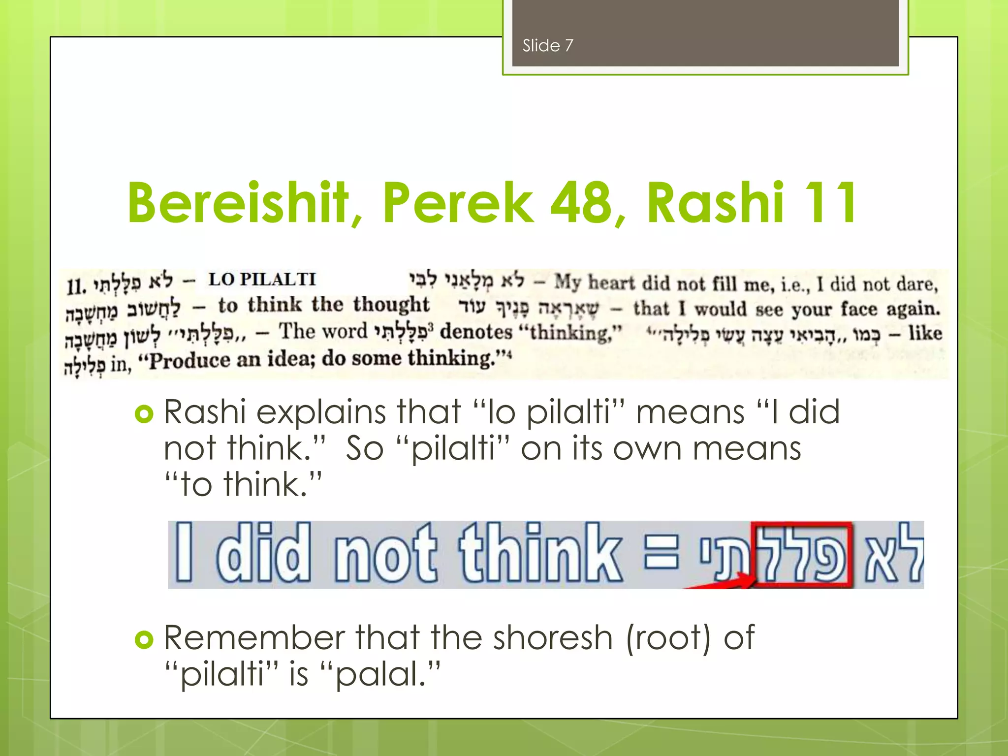 Slide 7

Bereishit, Perek 48, Rashi 11

 Rashi

explains that “lo pilalti” means “I did
not think.” So “pilalti” on its own means
“to think.”

 Remember

that the shoresh (root) of
“pilalti” is “palal.”

 