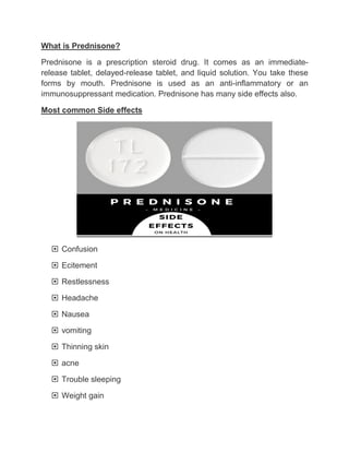 What is Prednisone?
Prednisone is a prescription steroid drug. It comes as an immediate-
release tablet, delayed-release tablet, and liquid solution. You take these
forms by mouth. Prednisone is used as an anti-inflammatory or an
immunosuppressant medication. Prednisone has many side effects also.
Most common Side effects
 Confusion
 Ecitement
 Restlessness
 Headache
 Nausea
 vomiting
 Thinning skin
 acne
 Trouble sleeping
 Weight gain
 