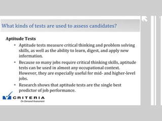 3

What kinds of tests are used to assess candidates?
Aptitude Tests
 Aptitude tests measure critical thinking and problem solving
skills, as well as the ability to learn, digest, and apply new
information.
 Because so many jobs require critical thinking skills, aptitude
tests can be used in almost any occupational context.
However, they are especially useful for mid- and higher-level
jobs.
 Research shows that aptitude tests are the single best
predictor of job performance.

 