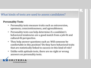 4

What kinds of tests are used to assess candidates?
Personality Tests
 Personality tests measure traits such as extraversion,
openness, conscientiousness, and agreeableness.
 Personality tests can help determine if a candidate’s
behavioral tendencies are a good match from a job-fit and
cultural-fit perspective.
 They help answer questions such as: Will someone be
comfortable in this position? Do they have behavioral traits
that are statistically linked to success in this kind of role?
 Unlike with aptitude tests, there are no right or wrong
answers on personality tests.

 