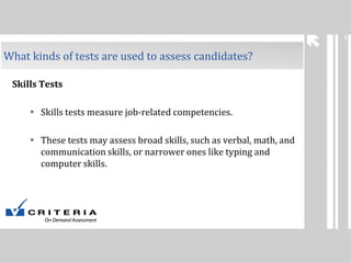 5

What kinds of tests are used to assess candidates?
Skills Tests
 Skills tests measure job-related competencies.
 These tests may assess broad skills, such as verbal, math, and
communication skills, or narrower ones like typing and
computer skills.

 