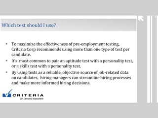 6

Which test should I use?

 To maximize the effectiveness of pre-employment testing,
Criteria Corp recommends using more than one type of test per
candidate.
 It’s most common to pair an aptitude test with a personality test,
or a skills test with a personality test.
 By using tests as a reliable, objective source of job-related data
on candidates, hiring managers can streamline hiring processes
and make more informed hiring decisions.

 