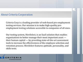 7

About Criteria Corporation
Criteria Corp is a leading provider of web-based pre-employment
testing services. Our mission is to make high-quality preemployment testing solutions accessible to companies of all sizes.

Our testing system, HireSelect, is an SaaS solution that enables
organizations to better manage their most important asset —
their human capital — by providing state-of-the-art assessment
tools to increase the effectiveness of the employee selection and
retention process. HireSelect features aptitude, personality, and
skills tests.

 